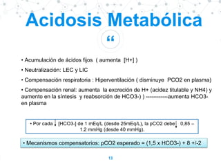 “
13
Acidosis Metabólica
• Acumulación de ácidos fijos ( aumenta [H+] )
• Neutralización: LEC y LIC
• Compensación respiratoria : Hiperventilación ( disminuye PCO2 en plasma)
• Compensación renal: aumenta la excreción de H+ (acidez titulable y NH4) y
aumento en la síntesis y reabsorción de HCO3-) ) ------------aumenta HCO3-
en plasma
• Por cada [HCO3-] de 1 mEq/L (desde 25mEq/L), la pCO2 debe 0,85 –
1.2 mmHg (desde 40 mmHg).
• Mecanismos compensatorios: pCO2 esperado = (1,5 x HCO3-) + 8 +/-2
 