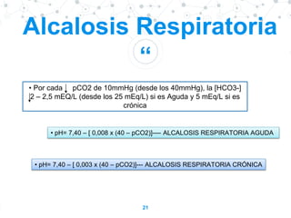 “
21
Alcalosis Respiratoria
• Por cada pCO2 de 10mmHg (desde los 40mmHg), la [HCO3-]
2 – 2,5 mEQ/L (desde los 25 mEq/L) si es Aguda y 5 mEq/L si es
crónica
• pH= 7,40 – [ 0,008 x (40 – pCO2)]---- ALCALOSIS RESPIRATORIA AGUDA
• pH= 7,40 – [ 0,003 x (40 – pCO2)]--- ALCALOSIS RESPIRATORIA CRÓNICA
 