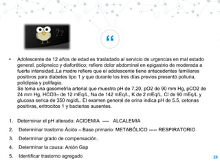 “
28
• Adolescente de 12 años de edad es trasladado al servicio de urgencias en mal estado
general, polipneico y diaforético; refiere dolor abdominal en epigastrio de moderada a
fuerte intensidad..La madre refiere que el adolescente tiene antecedentes familiares
positivos para diabetes tipo 1 y que durante los tres días previos presentó poliuria,
polidipsia y polifagia.
Se toma una gasometría arterial que muestra pH de 7.20, pO2 de 90 mm Hg, pCO2 de
24 mm Hg, HCO3– de 12 mEq/L, Na de 142 mEq/L, K de 2 mEq/L, Cl de 90 mEq/L y
glucosa serica de 350 mg/dL. El examen general de orina indica pH de 5.5, cetonas
positivas, eritrocitos 1 y bacterias ausentes.
1. Determinar el pH alterado: ACIDEMIA ---- ALCALEMIA
2. Determinar trastorno Ácido – Base primario: METABÓLICO ----- RESPIRATORIO
3. Determinar grado de compensación.
4. Determinar la causa: Anión Gap
5. Identificar trastorno agregado
 