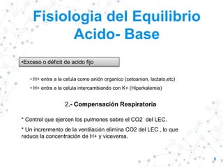 Fisiologia del Equilibrio
Acido- Base
6
•Exceso o déficit de acido fijo
• H+ entra a la celula como anión organico (cetoanion, lactato,etc)
• H+ entra a la celula intercambiando con K+ (Hiperkalemia)
2.- Compensación Respiratoria
* Control que ejercen los pulmones sobre el CO2 del LEC.
* Un incrermento de la ventilación elimina CO2 del LEC , lo que
reduce la concentración de H+ y viceversa.
 