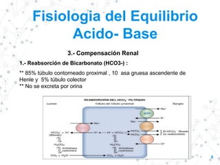 Fisiologia del Equilibrio
Acido- Base
8
3.- Compensación Renal
1.- Reabsorción de Bicarbonato (HCO3-) :
** 85% túbulo contorneado proximal , 10 asa gruesa ascendente de
Henle y 5% túbulo colector
** No se excreta por orina
 
