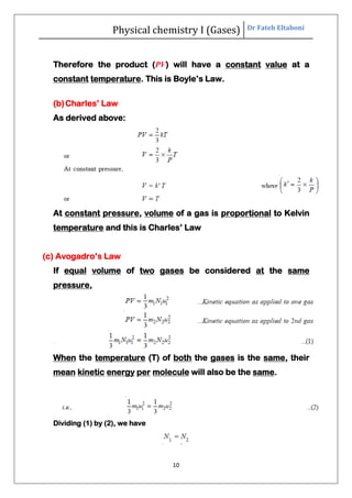 Physical chemistry I (Gases) Dr Fateh Eltaboni
10
Therefore the product (PV) will have a constant value at a
constant temperature. This is Boyle’s Law.
(b)Charles’ Law
As derived above:
At constant pressure, volume of a gas is proportional to Kelvin
temperature and this is Charles’ Law
(c) Avogadro’s Law
If equal volume of two gases be considered at the same
pressure,
When the temperature (T) of both the gases is the same, their
mean kinetic energy per molecule will also be the same.
Dividing (1) by (2), we have
 