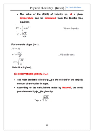 Physical chemistry I (Gases) Dr Fateh Eltaboni
14
 The value of the (RMS) of velocity (μ), at a given
temperature can be calculated from the Kinetic Gas
Equation:
For one mole of gas (n=1):
Note: M = (kg/mol)
(3) Most Probable Velocity (vmp):
 The most probable velocity (vmp) is the velocity of the largest
number of molecules in a gas.
 According to the calculations made by Maxwell, the most
probable velocity (vmp) is given by:
vmp =
 