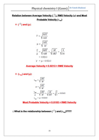 Physical chemistry I (Gases) Dr Fateh Eltaboni
15
Relation between Average Velocity ( ), RMS Velocity (μ) and Most
Probable Velocity (vmp)
 ( ) and (μ):
Average Velocity = 0.9213 × RMS Velocity
 (vmp) and (μ):
Most Probable Velocity = 0.8165 × RMS Velocity
☺What is the relationship between ( ) and (vmp)????
 