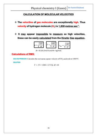 Physical chemistry I (Gases) Dr Fateh Eltaboni
16
CALCULATION OF MOLECULAR VELOCITIES
 The velocities of gas molecules are exceptionally high. Thus
velocity of hydrogen molecule (H2) is 1,838 metres sec–1
.
 It may appear impossible to measure so high velocities,
these can be easily calculated from the Kinetic Gas equation.
(R = 8.314 J/mol K and M = kg/mol)
Calculations of RMS:
 