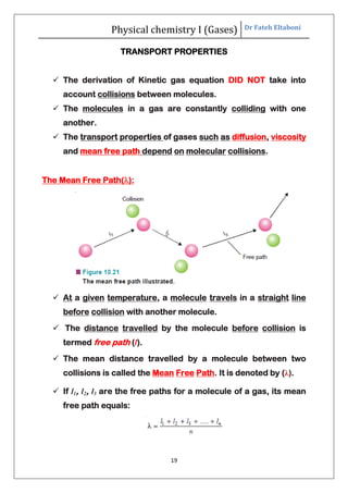 Physical chemistry I (Gases) Dr Fateh Eltaboni
19
TRANSPORT PROPERTIES
 The derivation of Kinetic gas equation DID NOT take into
account collisions between molecules.
 The molecules in a gas are constantly colliding with one
another.
 The transport properties of gases such as diffusion, viscosity
and mean free path depend on molecular collisions.
The Mean Free Path():
 At a given temperature, a molecule travels in a straight line
before collision with another molecule.
 The distance travelled by the molecule before collision is
termed free path (l).
 The mean distance travelled by a molecule between two
collisions is called the Mean Free Path. It is denoted by (λ).
 If l1, l2, l3 are the free paths for a molecule of a gas, its mean
free path equals:
 