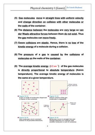 Physical chemistry I (Gases) Dr Fateh Eltaboni
2
(5) Gas molecules move in straight lines with uniform velocity
and change direction on collision with other molecules or
the walls of the container.
(6) The distance between the molecules are very large so van
der Waals attractive forces between them do not exist. Thus
the gas molecules can move freely.
(7) Gases collisions are elastic. Hence, there is no loss of the
kinetic energy of a molecule during a collision.
(8) The pressure of a gas is caused by the collisions of
molecules on the walls of the container.
(9) The average kinetic energy (1/2 mv 2
) of the gas molecules
is directly proportional to absolute temperature (Kelvin
temperature). The average kinetic energy of molecules is
the same at a given temperature.
 