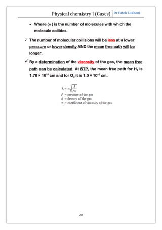 Physical chemistry I (Gases) Dr Fateh Eltaboni
20
 Where (n ) is the number of molecules with which the
molecule collides.
 The number of molecular collisions will be less at a lower
pressure or lower density AND the mean free path will be
longer.
By a determination of the viscosity of the gas, the mean free
path can be calculated. At STP, the mean free path for H2 is
1.78 × 10–5
cm and for O2 it is 1.0 × 10–5
cm.
 