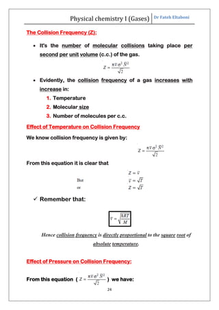 Physical chemistry I (Gases) Dr Fateh Eltaboni
24
The Collision Frequency (Z):
 It's the number of molecular collisions taking place per
second per unit volume (c.c.) of the gas.
 Evidently, the collision frequency of a gas increases with
increase in:
1. Temperature
2. Molecular size
3. Number of molecules per c.c.
Effect of Temperature on Collision Frequency
We know collision frequency is given by:
From this equation it is clear that
 Remember that:
Hence collision frequency is directly proportional to the square root of
absolute temperature.
Effect of Pressure on Collision Frequency:
From this equation ( ) we have:
 
