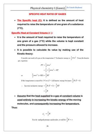 Physical chemistry I (Gases) Dr Fateh Eltaboni
26
SPECIFIC HEAT RATIO OF GASES
 The Specific heat (C): It is defined as the amount of heat
required to raise the temperature of one gram of a substance
(1°C).
Specific Heat at Constant Volume (Cv):
 It is the amount of heat required to raise the temperature of
one gram of a gas (1°C) while the volume is kept constant
and the pressure allowed to increase.
 It is possible to calculate its value by making use of the
Kinetic theory:
 Assume that the heat supplied to a gas at constant volume is
used entirely in increasing the kinetic energy of the moving
molecules, and consequently increasing the temperature,
Thus:
 