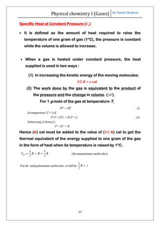 Physical chemistry I (Gases) Dr Fateh Eltaboni
27
Specific Heat at Constant Pressure (Cp)
 It is defined as the amount of heat required to raise the
temperature of one gram of gas (1°C), the pressure is constant
while the volume is allowed to increase.
 When a gas is heated under constant pressure, the heat
supplied is used in two ways :
(1) In increasing the kinetic energy of the moving molecules:
3/2 R + x cal
(2) The work done by the gas is equivalent to the product of
the pressure and the change in volume. (∆V).
For 1 g mole of the gas at temperature T,
Hence (R) cal must be added to the value of (3/2 R) cal to get the
thermal equivalent of the energy supplied to one gram of the gas
in the form of heat when its temperature is raised by 1°C.
 