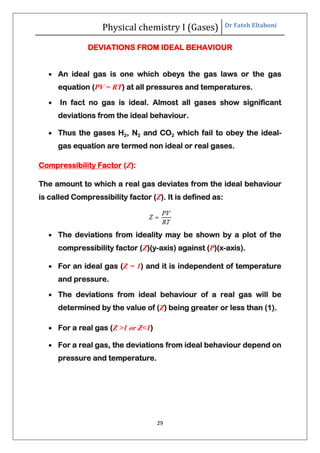 Physical chemistry I (Gases) Dr Fateh Eltaboni
29
DEVIATIONS FROM IDEAL BEHAVIOUR
 An ideal gas is one which obeys the gas laws or the gas
equation (PV = RT) at all pressures and temperatures.
 In fact no gas is ideal. Almost all gases show significant
deviations from the ideal behaviour.
 Thus the gases H2, N2 and CO2 which fail to obey the ideal-
gas equation are termed non ideal or real gases.
Compressibility Factor (Z):
The amount to which a real gas deviates from the ideal behaviour
is called Compressibility factor (Z). It is defined as:
 The deviations from ideality may be shown by a plot of the
compressibility factor (Z)(y-axis) against (P)(x-axis).
 For an ideal gas (Z = 1) and it is independent of temperature
and pressure.
 The deviations from ideal behaviour of a real gas will be
determined by the value of (Z) being greater or less than (1).
 For a real gas (Z >1 or Z<1)
 For a real gas, the deviations from ideal behaviour depend on
pressure and temperature.
 
