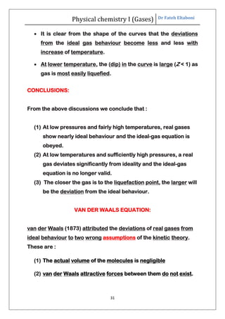 Physical chemistry I (Gases) Dr Fateh Eltaboni
31
 It is clear from the shape of the curves that the deviations
from the ideal gas behaviour become less and less with
increase of temperature.
 At lower temperature, the (dip) in the curve is large (Z < 1) as
gas is most easily liquefied.
CONCLUSIONS:
From the above discussions we conclude that :
(1) At low pressures and fairly high temperatures, real gases
show nearly ideal behaviour and the ideal-gas equation is
obeyed.
(2) At low temperatures and sufficiently high pressures, a real
gas deviates significantly from ideality and the ideal-gas
equation is no longer valid.
(3) The closer the gas is to the liquefaction point, the larger will
be the deviation from the ideal behaviour.
VAN DER WAALS EQUATION:
van der Waals (1873) attributed the deviations of real gases from
ideal behaviour to two wrong assumptions of the kinetic theory.
These are :
(1) The actual volume of the molecules is negligible
(2) van der Waals attractive forces between them do not exist.
 
