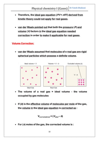 Physical chemistry I (Gases) Dr Fateh Eltaboni
32
 Therefore, the ideal gas equation (PV = nRT) derived from
kinetic theory could not apply for real gases.
 van der Waals pointed out that both the pressure (P) and
volume (V) factors in the ideal gas equation needed
correction in order to make it applicable for real gases.
Volume Correction:
 van der Waals assumed that molecules of a real gas are rigid
spherical particles which possess a definite volume.
 The volume of a real gas = ideal volume - the volume
occupied by gas molecules
 If (b) is the effective volume of molecules per mole of the gas,
the volume in the ideal gas equation is corrected as :
V(corrected)real = (Videal – b)
 For (n) moles of the gas, the corrected volume is :
 