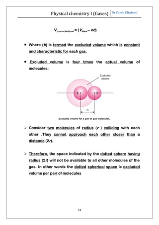 Physical chemistry I (Gases) Dr Fateh Eltaboni
33
V(corrected)real = (Videal – nb)
 Where (b) is termed the excluded volume which is constant
and characteristic for each gas.
 Excluded volume is four times the actual volume of
molecules:
Excluded volume for a pair of gas molecules.
 Consider two molecules of radius (r ) colliding with each
other .They cannot approach each other closer than a
distance (2r).
 Therefore, the space indicated by the dotted sphere having
radius (2r) will not be available to all other molecules of the
gas. In other words the dotted spherical space is excluded
volume per pair of molecules
 