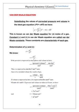 Physical chemistry I (Gases) Dr Fateh Eltaboni
36
VAN DER WAALS EQUATION
Substituting the values of corrected pressure and volume in
the ideal gas equation (PV = nRT) we have:
This is known as van der Waals equation for (n) moles of a gas.
Constant (a) and (b) in van der Waals equation are called van der
Waals constants. These constants are characteristic of each gas.
Determination of (a) and (b):
We know:
 