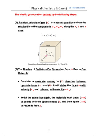 Physical chemistry I (Gases) Dr Fateh Eltaboni
4
The kinetic gas equation derived by the following steps:
(1) Random velocity of gas (ѵ) is a vector quantity and can be
resolved into the components ѵ x, ѵ y, ѵ z along the X, Y and Z
axes:
Resolution of velocity v into components Vx , Vy and Vz.
(2)The Number of Collisions Per Second on Face A Due to One
Molecule:
 Consider a molecule moving in (X) direction between
opposite faces (A ) and (B). It will strike the face (A) with
velocity (ѵ x) and rebound with velocity (– ѵ x).
 To hit the same face again, the molecule must travel (1 cm)
to collide with the opposite face (B) and then again (1 cm)
to return to face A.
 
