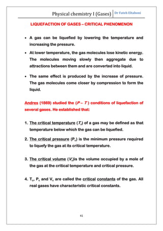 Physical chemistry I (Gases) Dr Fateh Eltaboni
41
LIQUEFACTION OF GASES – CRITICAL PHENOMENON
 A gas can be liquefied by lowering the temperature and
increasing the pressure.
 At lower temperature, the gas molecules lose kinetic energy.
The molecules moving slowly then aggregate due to
attractions between them and are converted into liquid.
 The same effect is produced by the increase of pressure.
The gas molecules come closer by compression to form the
liquid.
Andres (1869) studied the (P – T ) conditions of liquefaction of
several gases. He established that:
1. The critical temperature (Tc) of a gas may be defined as that
temperature below which the gas can be liquefied.
2. The critical pressure (Pc) is the minimum pressure required
to liquefy the gas at its critical temperature.
3. The critical volume (Vc)is the volume occupied by a mole of
the gas at the critical temperature and critical pressure.
4. Tc, Pc and Vc are called the critical constants of the gas. All
real gases have characteristic critical constants.
 
