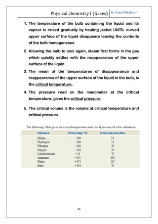 Physical chemistry I (Gases) Dr Fateh Eltaboni
46
1. The temperature of the bulb containing the liquid and its
vapour is raised gradually by heating jacket UNTIL curved
upper surface of the liquid disappears leaving the contents
of the bulb homogeneous.
2. Allowing the bulb to cool again, steam first forms in the gas
which quickly settles with the reappearance of the upper
surface of the liquid.
3. The mean of the temperatures of disappearance and
reappearance of the upper surface of the liquid in the bulb, is
the critical temperature.
4. The pressure read on the manometer at the critical
temperature, gives the critical pressure.
5. The critical volume is the volume at critical temperature and
critical pressure.
 