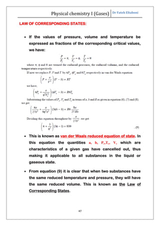 Physical chemistry I (Gases) Dr Fateh Eltaboni
47
LAW OF CORRESPONDING STATES:
 If the values of pressure, volume and temperature be
expressed as fractions of the corresponding critical values,
we have:
 This is known as van der Waals reduced equation of state. In
this equation the quantities a, b, Pc,Tc, Vc which are
characteristics of a given gas have cancelled out, thus
making it applicable to all substances in the liquid or
gaseous state.
 From equation (9) it is clear that when two substances have
the same reduced temperature and pressure, they will have
the same reduced volume. This is known as the Law of
Corresponding States.
 
