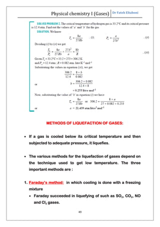 Physical chemistry I (Gases) Dr Fateh Eltaboni
49
METHODS OF LIQUEFACTION OF GASES:
 If a gas is cooled below its critical temperature and then
subjected to adequate pressure, it liquefies.
 The various methods for the liquefaction of gases depend on
the technique used to get low temperature. The three
important methods are :
1. Faraday’s method: in which cooling is done with a freezing
mixture
 Faraday succeeded in liquefying of such as SO2, CO2, NO
and Cl2 gases.
 