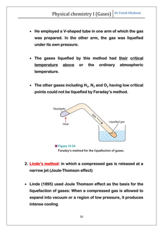 Physical chemistry I (Gases) Dr Fateh Eltaboni
50
 He employed a V-shaped tube in one arm of which the gas
was prepared. In the other arm, the gas was liquefied
under its own pressure.
 The gases liquefied by this method had their critical
temperature above or the ordinary atmospheric
temperature.
 The other gases including H2, N2 and O2 having low critical
points could not be liquefied by Faraday’s method.
2. Linde’s method: in which a compressed gas is released at a
narrow jet (Joule-Thomson effect)
 Linde (1895) used Joule Thomson effect as the basis for the
liquefaction of gases: When a compressed gas is allowed to
expand into vacuum or a region of low pressure, it produces
intense cooling.
 