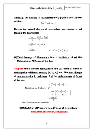 Physical chemistry I (Gases) Dr Fateh Eltaboni
6
Similarly, the change of momentum along (Y)-axis and (Z)-axis
will be:
Hence, the overall change of momentum per second on all
faces of the box will be:
(4)Total Change of Momentum Due to collisions of All the
Molecules on All Faces of the Box:
Suppose there are (N) molecules in the box each of which is
moving with a different velocity (v1, v2, v3), etc. The total change
of momentum due to collisions of all the molecules on all faces
of the box:
(5)Calculation of Pressure from Change of Momentum;
Derivation of Kinetic Gas Equation
 