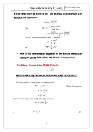 Physical chemistry I (Gases) Dr Fateh Eltaboni
7
Since force may be defined as: the change in momentum per
second, we can write:
 This is the fundamental equation of the kinetic molecular
theory of gases. It is called the Kinetic Gas equation.
Root Mean Square (u) or (RMS) Velocity:
KINETIC GAS EQUATION IN TERMS OF KINETIC ENERGY:
 