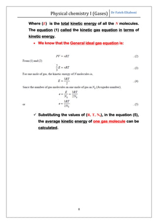 Physical chemistry I (Gases) Dr Fateh Eltaboni
8
Where (E) is the total kinetic energy of all the N molecules.
The equation (1) called the kinetic gas equation in terms of
kinetic energy.
 We know that the General ideal gas equation is:
 Substituting the values of (R, T, N0), in the equation (5),
the average kinetic energy of one gas molecule can be
calculated.
 