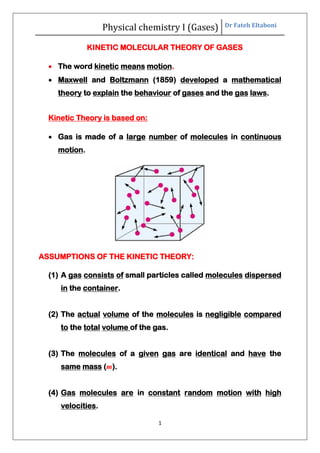 Physical chemistry I (Gases) Dr Fateh Eltaboni
1
KINETIC MOLECULAR THEORY OF GASES
 The word kinetic means motion.
 Maxwell and Boltzmann (1859) developed a mathematical
theory to explain the behaviour of gases and the gas laws.
Kinetic Theory is based on:
 Gas is made of a large number of molecules in continuous
motion.
ASSUMPTIONS OF THE KINETIC THEORY:
(1) A gas consists of small particles called molecules dispersed
in the container.
(2) The actual volume of the molecules is negligible compared
to the total volume of the gas.
(3) The molecules of a given gas are identical and have the
same mass (m).
(4) Gas molecules are in constant random motion with high
velocities.
 