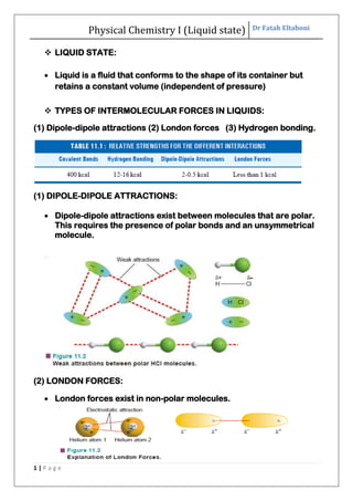 Physical Chemistry I (Liquid state) Dr Fatah Eltaboni
1 | P a g e
 LIQUID STATE:
 Liquid is a fluid that conforms to the shape of its container but
retains a constant volume (independent of pressure)
 TYPES OF INTERMOLECULAR FORCES IN LIQUIDS:
(1) Dipole-dipole attractions (2) London forces (3) Hydrogen bonding.
(1) DIPOLE-DIPOLE ATTRACTIONS:
 Dipole-dipole attractions exist between molecules that are polar.
This requires the presence of polar bonds and an unsymmetrical
molecule.
(2) LONDON FORCES:
 London forces exist in non-polar molecules.
 