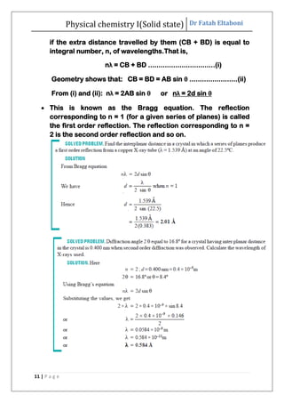 Physical chemistry I(Solid state) Dr Fatah Eltaboni
11 | P a g e
if the extra distance travelled by them (CB + BD) is equal to
integral number, n, of wavelengths.That is,
nλ = CB + BD ................................(i)
Geometry shows that: CB = BD = AB sin θ .......................(ii)
From (i) and (ii): nλ = 2AB sin θ or nλ = 2d sin θ
 This is known as the Bragg equation. The reflection
corresponding to n = 1 (for a given series of planes) is called
the first order reflection. The reflection corresponding to n =
2 is the second order reflection and so on.
 