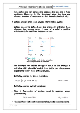 Physical chemistry I(Solid state) Dr Fatah Eltaboni
13 | P a g e
 Ionic solids are non-conducting because the ions are in fixed
positions. However, in the dissolved state the ions are
allowed freedom of movement so that it conducts electricity.
 Lattice Energy of an Ionic Crystal (Born-Haber Cycle):
 Lattice energy is defined as : the change in enthalpy (heat
change) that occurs when 1 mole of a solid crystalline
substance is formed from its gaseous ions.
 For example, the lattice energy of NaCl, is the change in
enthalpy, ΔHº, when Na+
and Cl–
ions in the gas phase come
together to form 1 mole of NaCl crystal.
 Enthalpy change for direct formation:
 Enthalpy change by indirect steps:
 Step 1: Conversion of sodium metal to gaseous atoms
(sublimation).
 Step 2: Dissociation of chlorine molecules to chlorine atoms.
 