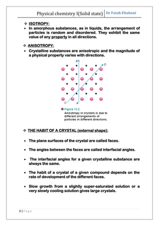 Physical chemistry I(Solid state) Dr Fatah Eltaboni
2 | P a g e
 ISOTROPY:
 In amorphous substances, as in liquids, the arrangement of
particles is random and disordered. They exhibit the same
value of any property in all directions.
 ANISOTROPY:
 Crystalline substances are anisotropic and the magnitude of
a physical property varies with directions.
 THE HABIT OF A CRYSTAL (external shape):
 The plane surfaces of the crystal are called faces.
 The angles between the faces are called interfacial angles.
 The interfacial angles for a given crystalline substance are
always the same.
 The habit of a crystal of a given compound depends on the
rate of development of the different faces.
 Slow growth from a slightly super-saturated solution or a
very slowly cooling solution gives large crystals.
 
