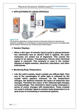 Physical chemistry I(Solid state) Dr Fatah Eltaboni
20 | P a g e
 APPLICATIONS OF LIQUID CRYSTALS:
 Number Displays:
 When a thin layer of nematic liquid crystal is placed between
two electrodes and an electric field is applied, the polar
molecules are pulled out of alignment. This causes the
crystal to be opaque. Transparency returns when electrical
signal is removed. This property is used in the number
displays of digital watches, electronic calculators, and other
instruments.
 Monitoring Body Temperature:
 Like the solid crystals, liquid crystals can diffract light. Only
one of the wavelengths of white light is reflected by the
crystal which appears coloured. As the temperature
changes, the distance between the layers of molecules also
changes. Therefore the colour of the reflected light changes
correspondingly. This cholesteric liquid crystal undergoes a
series of colour changes with temperature. These crystals
are used in indicator tapes to monitor body temperature or to
spot areas of overheating in mechanical systems.
 