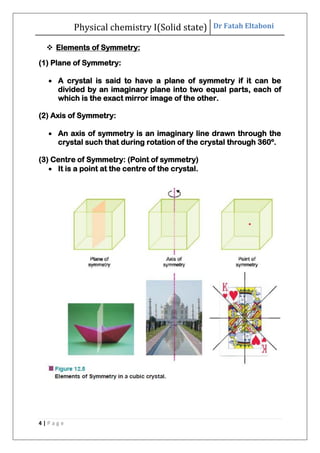 Physical chemistry I(Solid state) Dr Fatah Eltaboni
4 | P a g e
 Elements of Symmetry:
(1) Plane of Symmetry:
 A crystal is said to have a plane of symmetry if it can be
divided by an imaginary plane into two equal parts, each of
which is the exact mirror image of the other.
(2) Axis of Symmetry:
 An axis of symmetry is an imaginary line drawn through the
crystal such that during rotation of the crystal through 360º.
(3) Centre of Symmetry: (Point of symmetry)
 It is a point at the centre of the crystal.
 