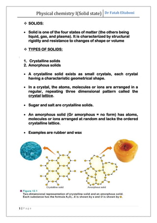Physical chemistry I(Solid state) Dr Fatah Eltaboni
1 | P a g e
 SOLIDS:
 Solid is one of the four states of matter (the others being
liquid, gas, and plasma). It is characterized by structural
rigidity and resistance to changes of shape or volume
 TYPES OF SOLIDS:
:
1. Crystalline solids
2. Amorphous solids
 A crystalline solid exists as small crystals, each crystal
having a characteristic geometrical shape.
 In a crystal, the atoms, molecules or ions are arranged in a
regular, repeating three dimensional pattern called the
crystal lattice.
 Sugar and salt are crystalline solids.
 An amorphous solid (Gr amorphous = no form) has atoms,
molecules or ions arranged at random and lacks the ordered
crystalline lattice.
 Examples are rubber and wax
 