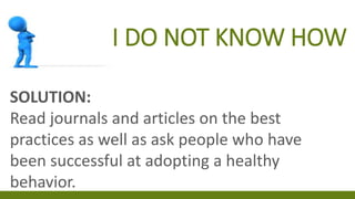 I DO NOT KNOW HOW
SOLUTION:
Read journals and articles on the best
practices as well as ask people who have
been successful at adopting a healthy
behavior.
 