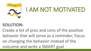 I AM NOT MOTIVATED
SOLUTION:
Create a list of pros and cons of the positive
behavior that will serve as a reminder; Focus
on changing the behavior instead of the
outcome and write a SMART goal
 