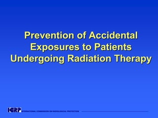 INTERNATIONAL COMMISSION ON RADIOLOGICAL PROTECTION ——————————————————————————————————————
Prevention of AccidentalPrevention of Accidental
Exposures to PatientsExposures to Patients
Undergoing Radiation TherapyUndergoing Radiation Therapy
 