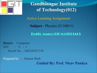 Gandhinagar Institute
of Technology(012)
Subject : Physics (2110011)
Active Learning Assignment
Topic Name: BIOMATERIALS
Branch : Computer
DIV. : C - 1
Enroll No. : 160120107145
Prepared by : - Simoni Shah
Guided By: Prof. Nirav Pandya
 