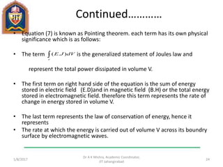 Continued…………
• Equation (7) is known as Pointing theorem. each term has its own physical
significance which is as follows:
• The term is the generalized statement of Joules law and
represent the total power dissipated in volume V.
• The first term on right hand side of the equation is the sum of energy
stored in electric field (E.D)and in magnetic field (B.H) or the total energy
stored in electromagnetic field. therefore this term represents the rate of
change in energy stored in volume V.
• The last term represents the law of conservation of energy, hence it
represents
• The rate at which the energy is carried out of volume V across its boundry
surface by electromagnetic waves.
1/11/2017
Dr A K Mishra, Academic Coordinator,
JIT Jahangirabad
24
dVJE
v
).(
 