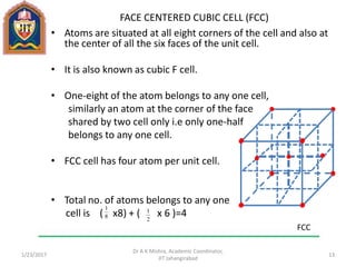 FACE CENTERED CUBIC CELL (FCC)
• Atoms are situated at all eight corners of the cell and also at
the center of all the six faces of the unit cell.
• It is also known as cubic F cell.
• One-eight of the atom belongs to any one cell,
similarly an atom at the corner of the face
shared by two cell only i.e only one-half
belongs to any one cell.
• FCC cell has four atom per unit cell.
• Total no. of atoms belongs to any one
cell is ( x8) + ( x 6 )=4
1/23/2017
Dr A K Mishra, Academic Coordinator,
JIT Jahangirabad
13
8
1
2
1
FCC
 