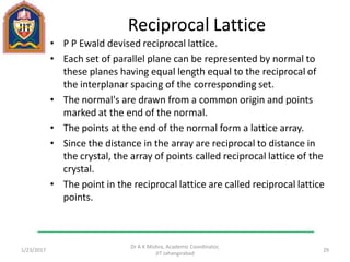 Reciprocal Lattice
• P P Ewald devised reciprocal lattice.
• Each set of parallel plane can be represented by normal to
these planes having equal length equal to the reciprocal of
the interplanar spacing of the corresponding set.
• The normal's are drawn from a common origin and points
marked at the end of the normal.
• The points at the end of the normal form a lattice array.
• Since the distance in the array are reciprocal to distance in
the crystal, the array of points called reciprocal lattice of the
crystal.
• The point in the reciprocal lattice are called reciprocal lattice
points.
1/23/2017
Dr A K Mishra, Academic Coordinator,
JIT Jahangirabad
29
 