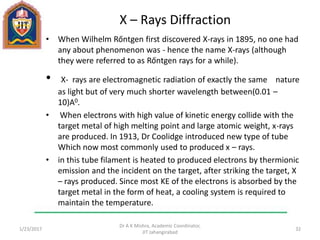 X – Rays Diffraction
• When Wilhelm Rőntgen first discovered X-rays in 1895, no one had
any about phenomenon was - hence the name X-rays (although
they were referred to as Rőntgen rays for a while).
• X- rays are electromagnetic radiation of exactly the same nature
as light but of very much shorter wavelength between(0.01 –
10)A0.
• When electrons with high value of kinetic energy collide with the
target metal of high melting point and large atomic weight, x-rays
are produced. In 1913, Dr Coolidge introduced new type of tube
Which now most commonly used to produced x – rays.
• in this tube filament is heated to produced electrons by thermionic
emission and the incident on the target, after striking the target, X
– rays produced. Since most KE of the electrons is absorbed by the
target metal in the form of heat, a cooling system is required to
maintain the temperature.
1/23/2017
Dr A K Mishra, Academic Coordinator,
JIT Jahangirabad
32
 