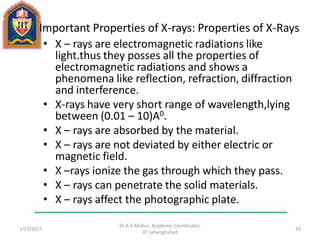Important Properties of X-rays: Properties of X-Rays
• X – rays are electromagnetic radiations like
light.thus they posses all the properties of
electromagnetic radiations and shows a
phenomena like reflection, refraction, diffraction
and interference.
• X-rays have very short range of wavelength,lying
between (0.01 – 10)A0.
• X – rays are absorbed by the material.
• X – rays are not deviated by either electric or
magnetic field.
• X –rays ionize the gas through which they pass.
• X – rays can penetrate the solid materials.
• X – rays affect the photographic plate.
1/23/2017
Dr A K Mishra, Academic Coordinator,
JIT Jahangirabad
33
 