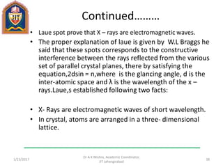 Continued………
• Laue spot prove that X – rays are electromagnetic waves.
• The proper explanation of laue is given by W.L Braggs he
said that these spots corresponds to the constructive
interference between the rays reflected from the various
set of parallel crystal planes, there by satisfying the
equation,2dsin = n,where is the glancing angle, d is the
inter-atomic space and λ is the wavelength of the x –
rays.Laue,s established following two facts:
• X- Rays are electromagnetic waves of short wavelength.
• In crystal, atoms are arranged in a three- dimensional
lattice.
1/23/2017
Dr A K Mishra, Academic Coordinator,
JIT Jahangirabad
38
 