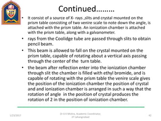Continued………
• It consist of a source of X- rays ,slits and crystal mounted on the
prism table consisting of two venire scale to note down the angle, is
attached with the prism table. An ionization chamber is attached
with the prism table, along with a galvanometer.
• rays from the Coolidge tube are passed through slits to obtain
pencil beam.
• This beam is allowed to fall on the crystal mounted on the
prism table, capable of rotating about a vertical axis passing
through the center of the turn table.
• the beam after reflection enter into the ionization chamber
through slit the chamber is filled with ethyl bromide, and is
capable of rotating with the prism table the venire scale gives
the position of the ionization chamber the position of crystal
and and ionization chamber is arranged in such a way that the
rotation of angle in the position of crystal produces the
rotation of 2 in the position of ionization chamber.
1/23/2017
Dr A K Mishra, Academic Coordinator,
JIT Jahangirabad
42
 