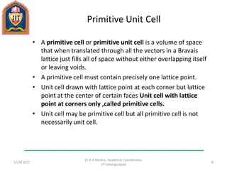 Primitive Unit Cell
• A primitive cell or primitive unit cell is a volume of space
that when translated through all the vectors in a Bravais
lattice just fills all of space without either overlapping itself
or leaving voids.
• A primitive cell must contain precisely one lattice point.
• Unit cell drawn with lattice point at each corner but lattice
point at the center of certain faces Unit cell with lattice
point at corners only ,called primitive cells.
• Unit cell may be primitive cell but all primitive cell is not
necessarily unit cell.
1/23/2017
Dr A K Mishra, Academic Coordinator,
JIT Jahangirabad
8
 