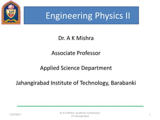1/23/2017 1
Dr A K Mishra, Academic Coordinator,
JIT Jahangirabad
Engineering Physics II
Dr. A K Mishra
Associate Professor
Applied Science Department
Jahangirabad Institute of Technology, Barabanki
 